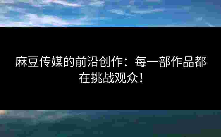 麻豆传媒的前沿创作：每一部作品都在挑战观众！