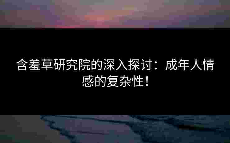 含羞草研究院的深入探讨：成年人情感的复杂性！