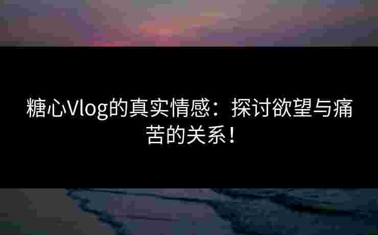 糖心Vlog的真实情感：探讨欲望与痛苦的关系！