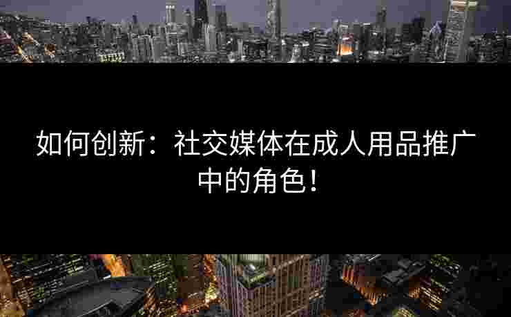 如何创新：社交媒体在成人用品推广中的角色！