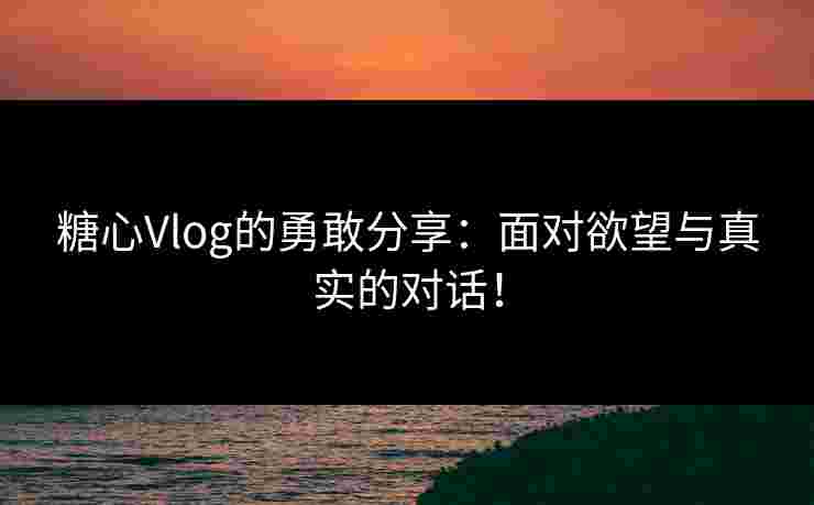 糖心Vlog的勇敢分享：面对欲望与真实的对话！