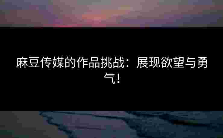 麻豆传媒的作品挑战：展现欲望与勇气！