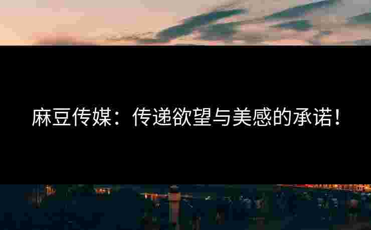 麻豆传媒：传递欲望与美感的承诺！