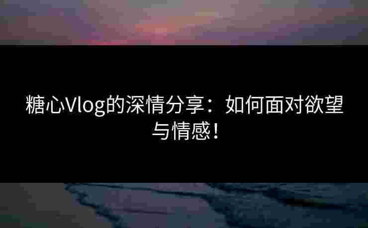 糖心Vlog的深情分享：如何面对欲望与情感！