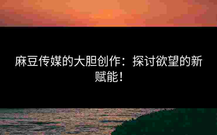 麻豆传媒的大胆创作：探讨欲望的新赋能！