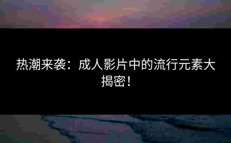 热潮来袭：成人影片中的流行元素大揭密！