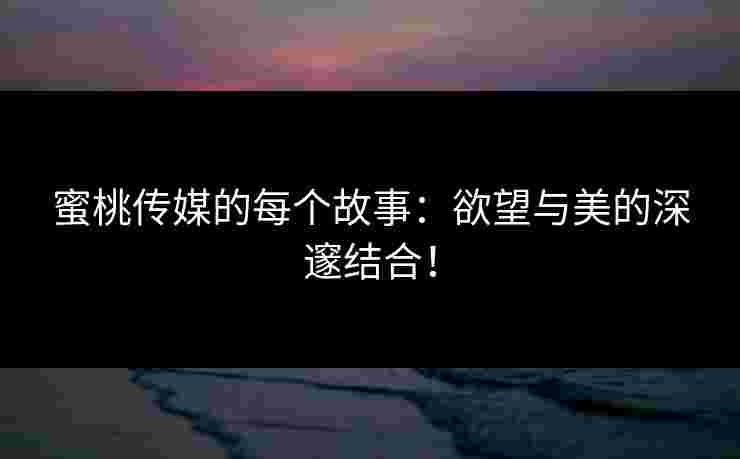 蜜桃传媒的每个故事：欲望与美的深邃结合！