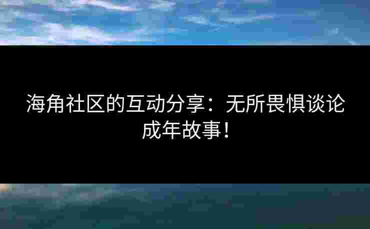 海角社区的互动分享：无所畏惧谈论成年故事！