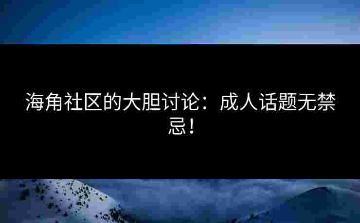 海角社区的大胆讨论：成人话题无禁忌！