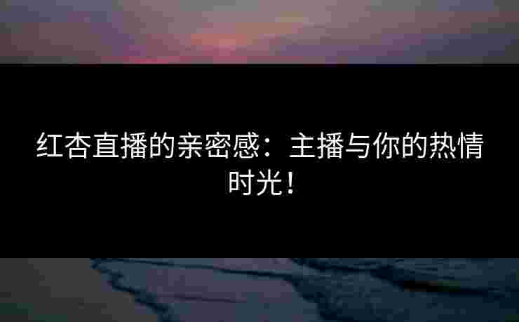 红杏直播的亲密感：主播与你的热情时光！