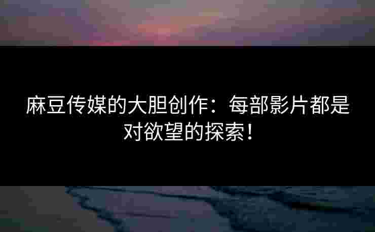 麻豆传媒的大胆创作：每部影片都是对欲望的探索！