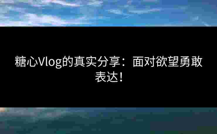 糖心Vlog的真实分享：面对欲望勇敢表达！