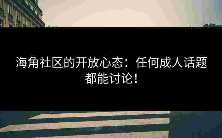 海角社区的开放心态：任何成人话题都能讨论！