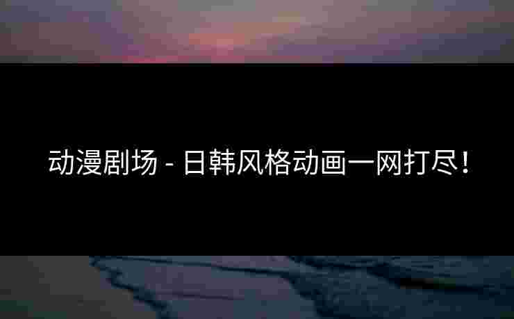 动漫剧场 - 日韩风格动画一网打尽！