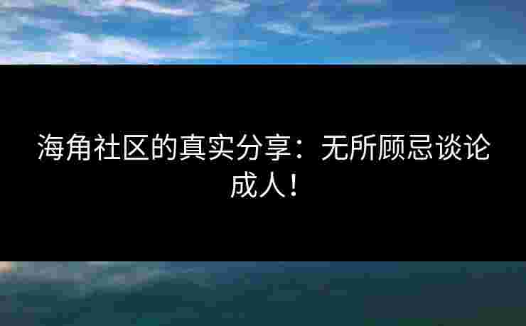 海角社区的真实分享：无所顾忌谈论成人！