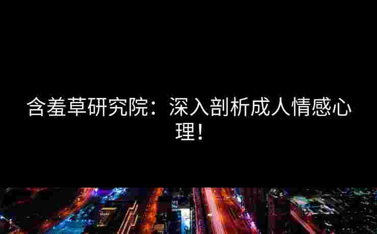 含羞草研究院：深入剖析成人情感心理！