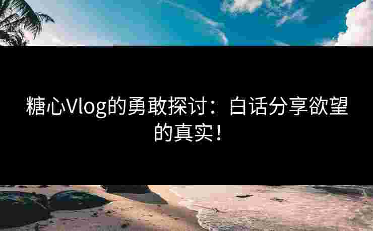 糖心Vlog的勇敢探讨：白话分享欲望的真实！