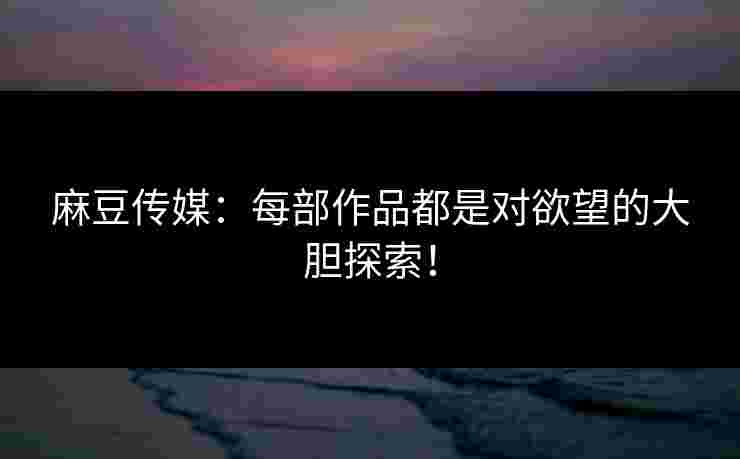 麻豆传媒：每部作品都是对欲望的大胆探索！