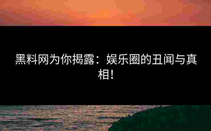 黑料网为你揭露：娱乐圈的丑闻与真相！