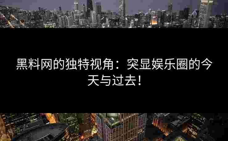 黑料网的独特视角：突显娱乐圈的今天与过去！