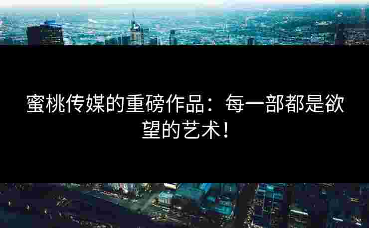 蜜桃传媒的重磅作品：每一部都是欲望的艺术！