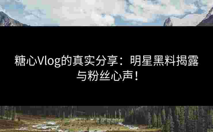 糖心Vlog的真实分享：明星黑料揭露与粉丝心声！