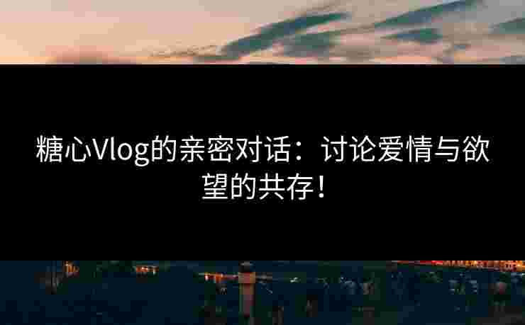 糖心Vlog的亲密对话：讨论爱情与欲望的共存！