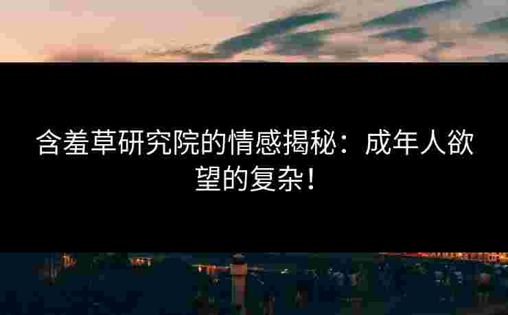含羞草研究院的情感揭秘：成年人欲望的复杂！
