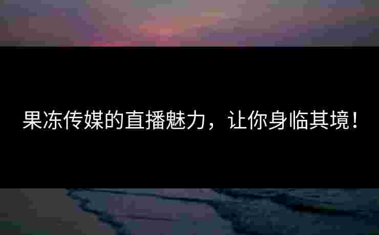 果冻传媒的直播魅力，让你身临其境！