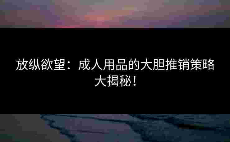 放纵欲望：成人用品的大胆推销策略大揭秘！