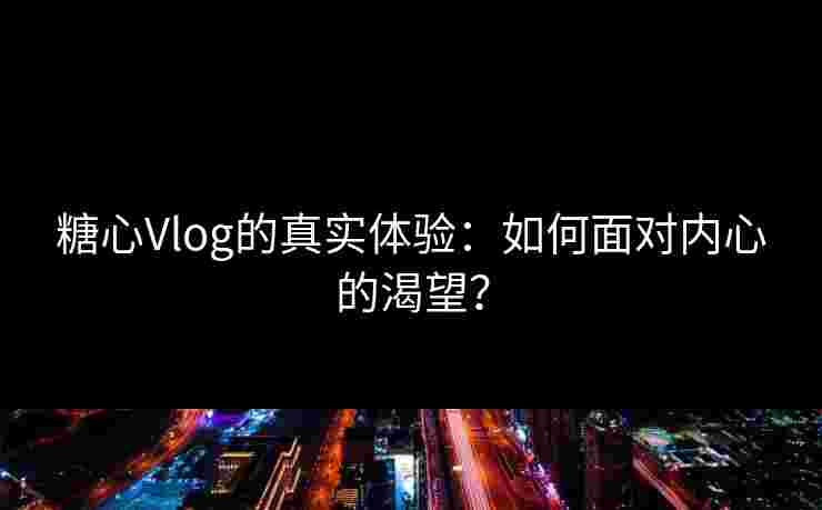 糖心Vlog的真实体验：如何面对内心的渴望？