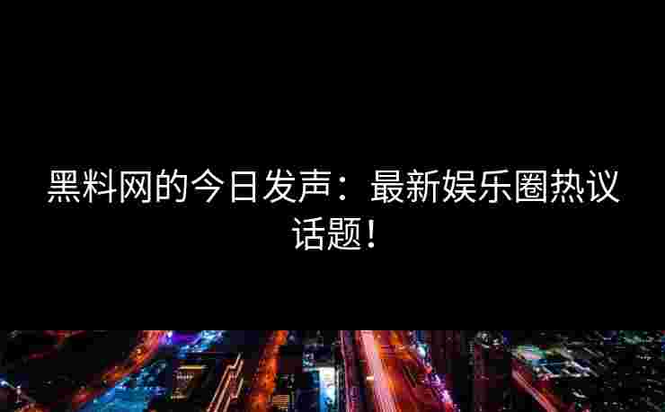 黑料网的今日发声：最新娱乐圈热议话题！