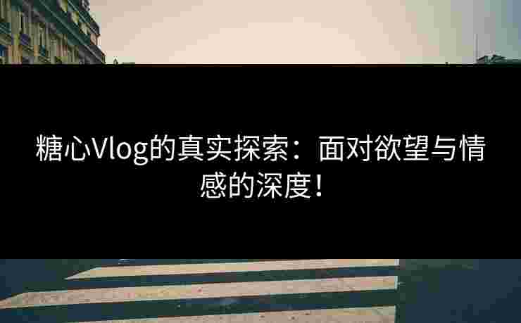 糖心Vlog的真实探索：面对欲望与情感的深度！