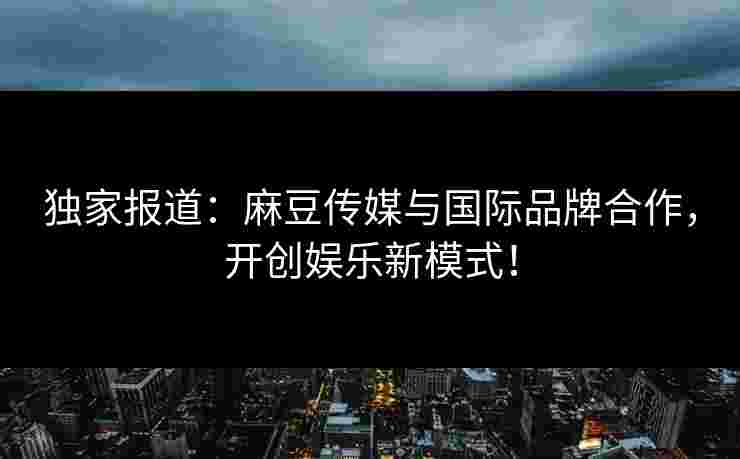 独家报道：麻豆传媒与国际品牌合作，开创娱乐新模式！