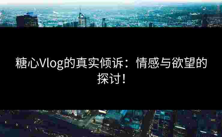 糖心Vlog的真实倾诉：情感与欲望的探讨！