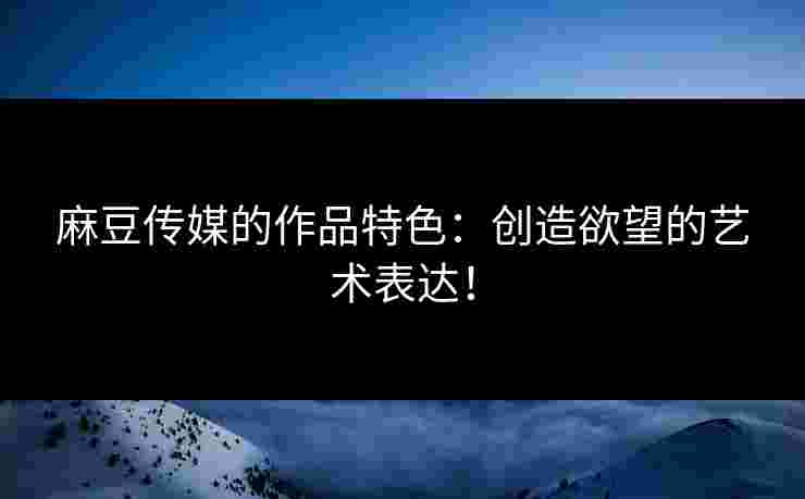 麻豆传媒的作品特色：创造欲望的艺术表达！