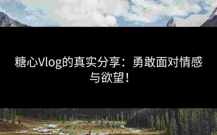 糖心Vlog的真实分享：勇敢面对情感与欲望！