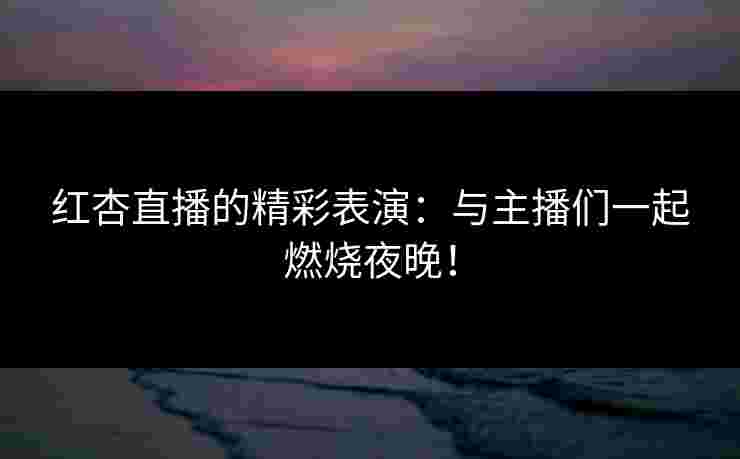 红杏直播的精彩表演：与主播们一起燃烧夜晚！