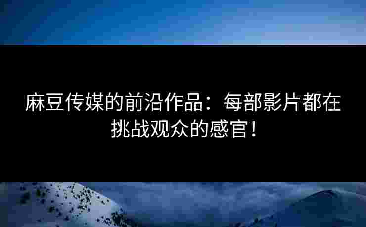 麻豆传媒的前沿作品：每部影片都在挑战观众的感官！