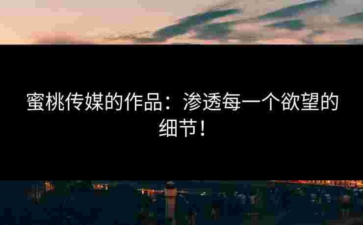 蜜桃传媒的作品：渗透每一个欲望的细节！