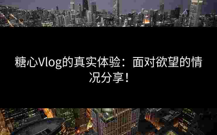 糖心Vlog的真实体验：面对欲望的情况分享！