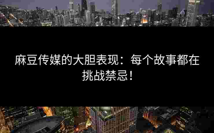 麻豆传媒的大胆表现：每个故事都在挑战禁忌！