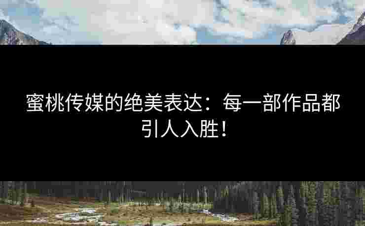 蜜桃传媒的绝美表达：每一部作品都引人入胜！