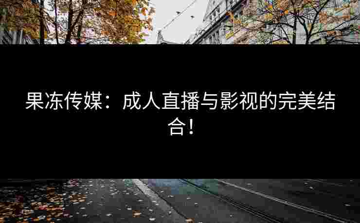 果冻传媒：成人直播与影视的完美结合！