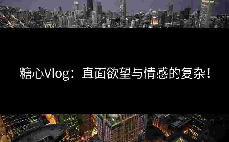 糖心Vlog：直面欲望与情感的复杂！