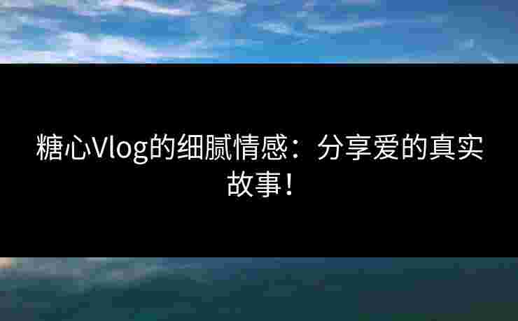 糖心Vlog的细腻情感：分享爱的真实故事！