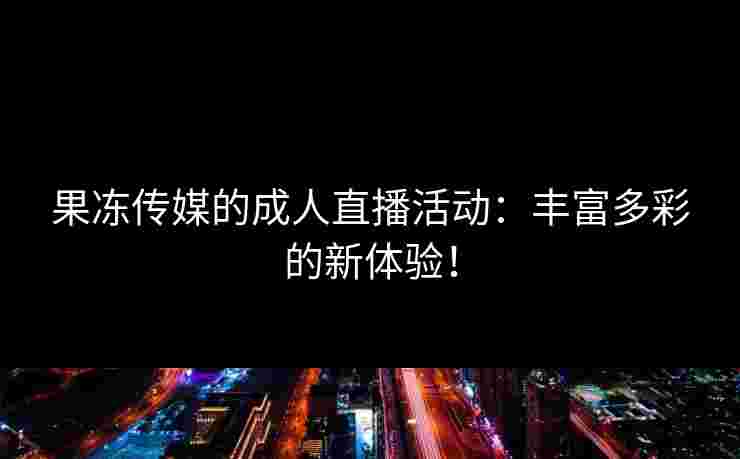 果冻传媒的成人直播活动：丰富多彩的新体验！