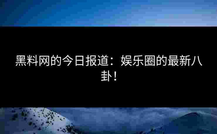 黑料网的今日报道：娱乐圈的最新八卦！