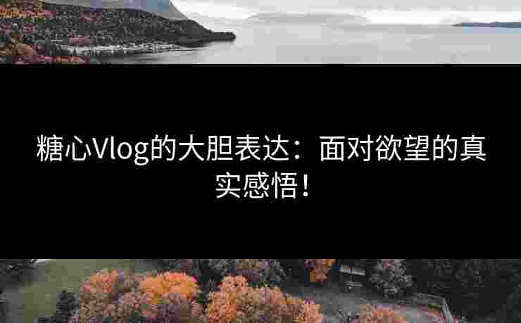 糖心Vlog的大胆表达：面对欲望的真实感悟！