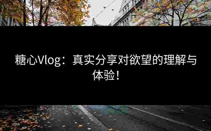 糖心Vlog：真实分享对欲望的理解与体验！